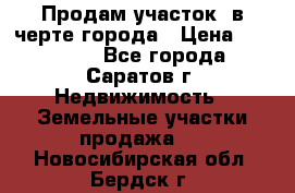 Продам участок​ в черте города › Цена ­ 500 000 - Все города, Саратов г. Недвижимость » Земельные участки продажа   . Новосибирская обл.,Бердск г.